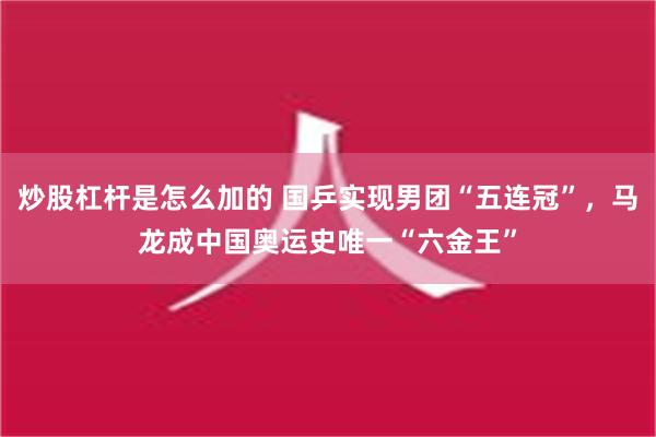 炒股杠杆是怎么加的 国乒实现男团“五连冠”，马龙成中国奥运史唯一“六金王”