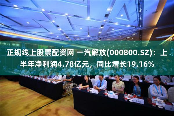 正规线上股票配资网 一汽解放(000800.SZ)：上半年净利润4.78亿元，同比增长19.16%