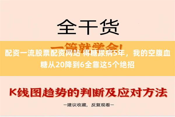 配资一流股票配资网站 得糖尿病5年，我的空腹血糖从20降到6全靠这5个绝招