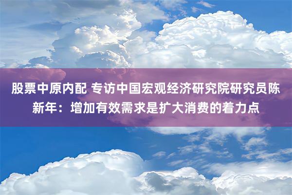 股票中原内配 专访中国宏观经济研究院研究员陈新年：增加有效需求是扩大消费的着力点