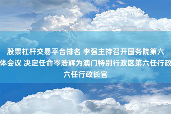 股票杠杆交易平台排名 李强主持召开国务院第六次全体会议 决定任命岑浩辉为澳门特别行政区第六任行政长官