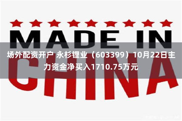 场外配资开户 永杉锂业（603399）10月22日主力资金净买入1710.75万元