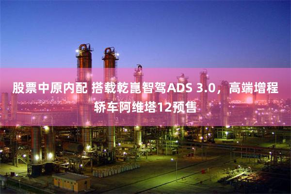 股票中原内配 搭载乾崑智驾ADS 3.0，高端增程轿车阿维塔12预售