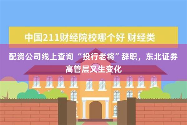 配资公司线上查询 “投行老将”辞职，东北证券高管层又生变化