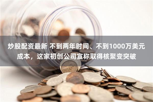 炒股配资最新 不到两年时间、不到1000万美元成本，这家初创公司宣称取得核聚变突破