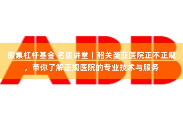 股票杠杆基金 名医讲堂丨韶关圣亚医院正不正规，带你了解正规医院的专业技术与服务