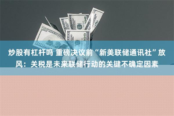 炒股有杠杆吗 重磅决议前“新美联储通讯社”放风：关税是未来联储行动的关键不确定因素