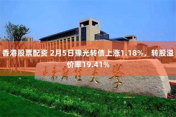 香港股票配资 2月5日豫光转债上涨1.18%，转股溢价率19.41%